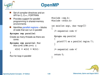4.30 Silberschatz, Galvin and Gagne ©2013
Operating System Concepts – 9th
Edition
OpenMP
 Set of compiler directives and an
API for C, C++, FORTRAN
 Provides support for parallel
programming in shared-memory
environments
 Identifies parallel regions – blocks
of code that can run in parallel
#pragma omp parallel
Create as many threads as there are
cores
#pragma omp parallel for
for(i=0;i<N;i++) {
c[i] = a[i] + b[i];
}
Run for loop in parallel
 