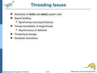 4.33 Silberschatz, Galvin and Gagne ©2013
Operating System Concepts – 9th
Edition
Threading Issues
 Semantics of fork() and exec() system calls
 Signal handling
 Synchronous and asynchronous
 Thread cancellation of target thread
 Asynchronous or deferred
 Thread-local storage
 Scheduler Activations
 