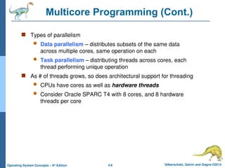 4.8 Silberschatz, Galvin and Gagne ©2013
Operating System Concepts – 9th
Edition
Multicore Programming (Cont.)
 Types of parallelism
 Data parallelism – distributes subsets of the same data
across multiple cores, same operation on each
 Task parallelism – distributing threads across cores, each
thread performing unique operation
 As # of threads grows, so does architectural support for threading
 CPUs have cores as well as hardware threads
 Consider Oracle SPARC T4 with 8 cores, and 8 hardware
threads per core
 