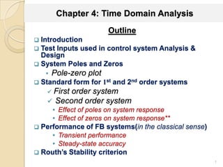 Chapter 4: Time Domain Analysis
Outline
 Introduction
 Test Inputs used in control system Analysis &
Design
 System Poles and Zeros
• Pole-zero plot
 Standard form for 1st and 2nd order systems
 First order system
 Second order system
• Effect of poles on system response
• Effect of zeros on system response**
 Performance of FB systems(in the classical sense)
• Transient performance
• Steady-state accuracy
 Routh’s Stability criterion
1
 
