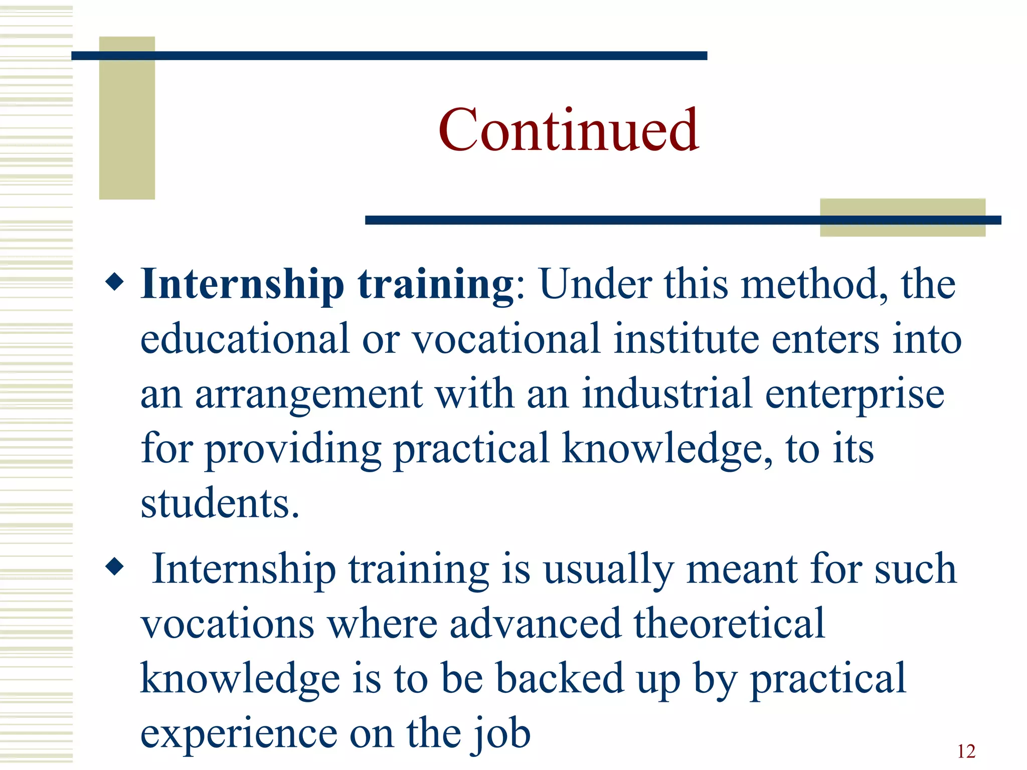 Continued
 Internship training: Under this method, the
educational or vocational institute enters into
an arrangement with an industrial enterprise
for providing practical knowledge, to its
students.
 Internship training is usually meant for such
vocations where advanced theoretical
knowledge is to be backed up by practical
experience on the job 12
 