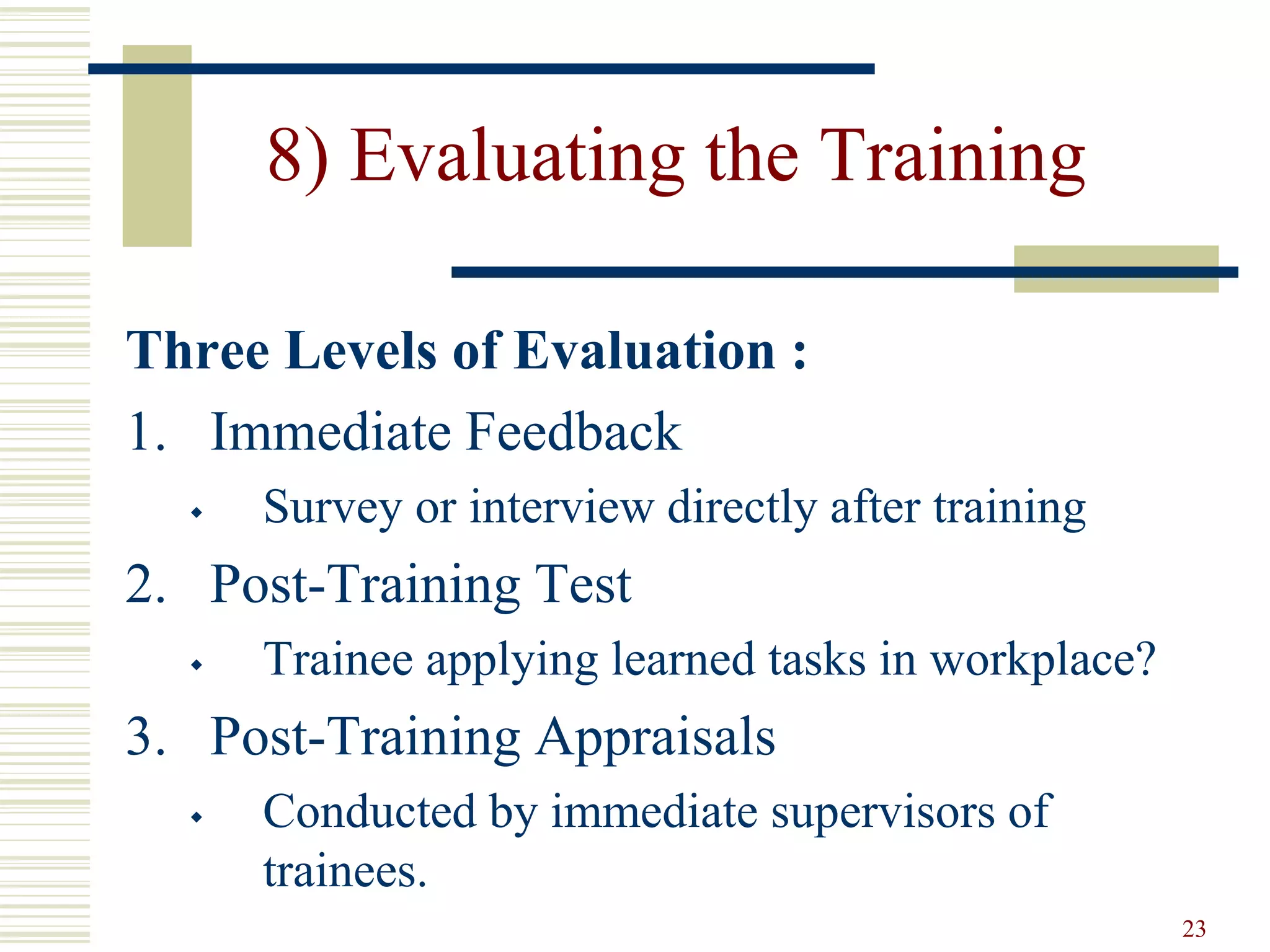 23
8) Evaluating the Training
Three Levels of Evaluation :
1. Immediate Feedback
 Survey or interview directly after training
2. Post-Training Test
 Trainee applying learned tasks in workplace?
3. Post-Training Appraisals
 Conducted by immediate supervisors of
trainees.
 