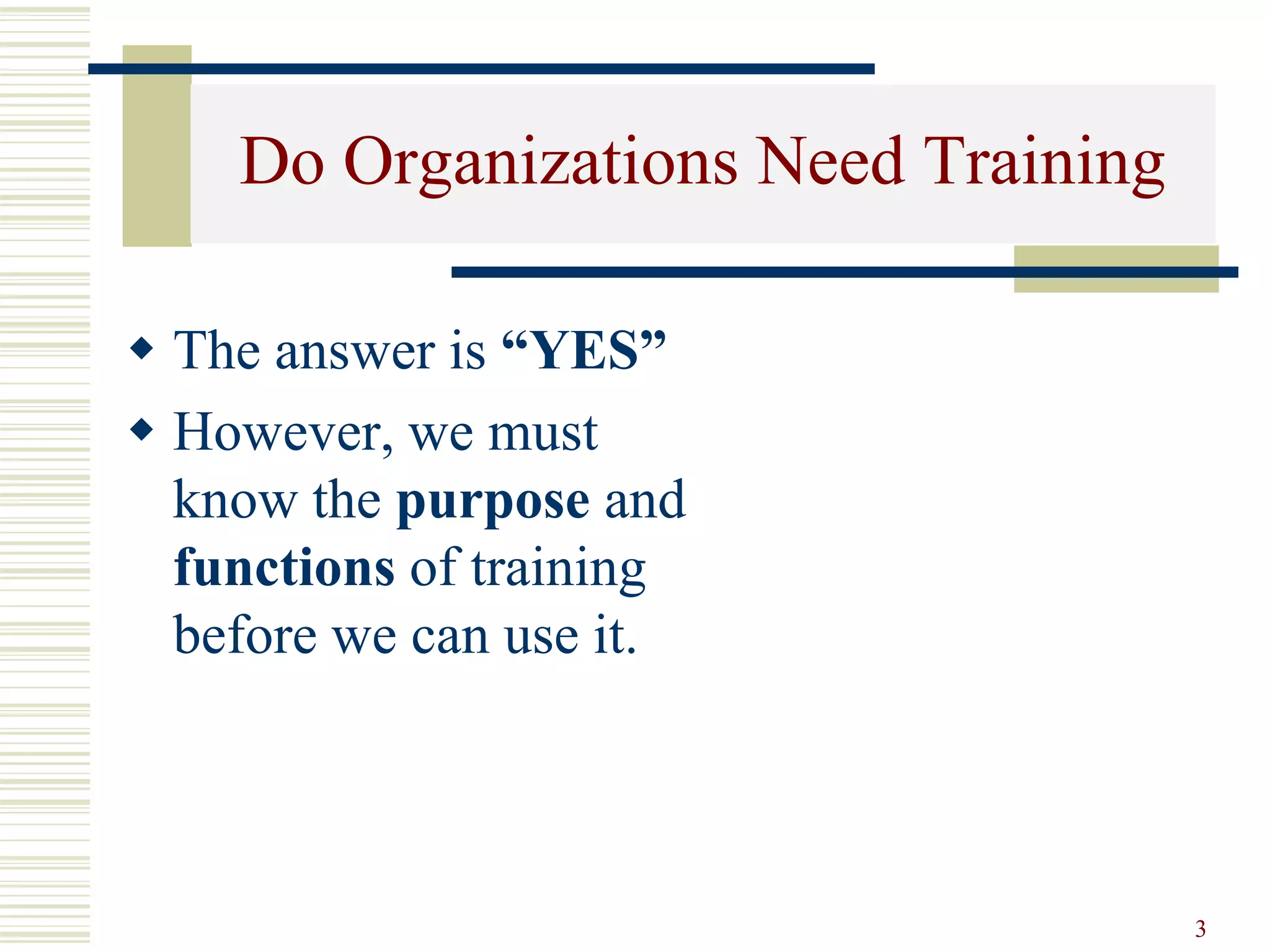 3
Do Organizations Need Training
 The answer is “YES”
 However, we must
know the purpose and
functions of training
before we can use it.
 