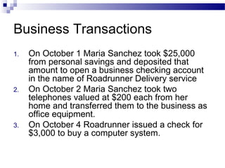 Business Transactions
1. On October 1 Maria Sanchez took $25,000
from personal savings and deposited that
amount to open a business checking account
in the name of Roadrunner Delivery service
2. On October 2 Maria Sanchez took two
telephones valued at $200 each from her
home and transferred them to the business as
office equipment.
3. On October 4 Roadrunner issued a check for
$3,000 to buy a computer system.
 
