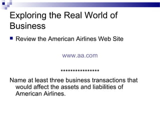 Exploring the Real World of
Business
 Review the American Airlines Web Site
www.aa.com
****************
Name at least three business transactions that
would affect the assets and liabilities of
American Airlines.
 