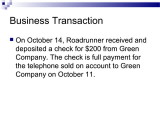 Business Transaction
 On October 14, Roadrunner received and
deposited a check for $200 from Green
Company. The check is full payment for
the telephone sold on account to Green
Company on October 11.
 