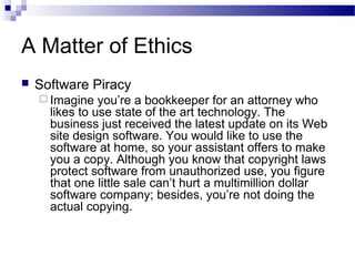 A Matter of Ethics
 Software Piracy
 Imagine you’re a bookkeeper for an attorney who
likes to use state of the art technology. The
business just received the latest update on its Web
site design software. You would like to use the
software at home, so your assistant offers to make
you a copy. Although you know that copyright laws
protect software from unauthorized use, you figure
that one little sale can’t hurt a multimillion dollar
software company; besides, you’re not doing the
actual copying.
 