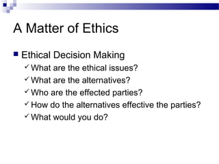 A Matter of Ethics
 Ethical Decision Making
 What are the ethical issues?
 What are the alternatives?
 Who are the effected parties?
 How do the alternatives effective the parties?
 What would you do?
 