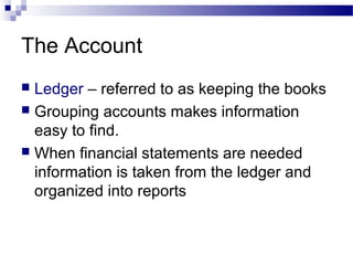 The Account
 Ledger – referred to as keeping the books
 Grouping accounts makes information
easy to find.
 When financial statements are needed
information is taken from the ledger and
organized into reports
 