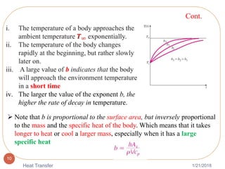 1/21/2018Heat Transfer
10
i. The temperature of a body approaches the
ambient temperature 𝑻∞ exponentially.
ii. The temperature of the body changes
rapidly at the beginning, but rather slowly
later on.
iii. A large value of b indicates that the body
will approach the environment temperature
in a short time
iv. The larger the value of the exponent b, the
higher the rate of decay in temperature.
 Note that b is proportional to the surface area, but inversely proportional
to the mass and the specific heat of the body. Which means that it takes
longer to heat or cool a larger mass, especially when it has a large
specific heat
Cont.
 