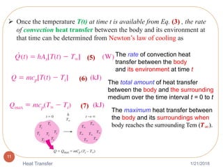 1/21/2018Heat Transfer
11
The rate of convection heat
transfer between the body
and its environment at time t
The total amount of heat transfer
between the body and the surrounding
medium over the time interval t = 0 to t
(5)
(6)
 Once the temperature T(t) at time t is available from Eq. (3) , the rate
of convection heat transfer between the body and its environment at
that time can be determined from Newton’s law of cooling as
(7)
The maximum heat transfer between
the body and its surroundings when
body reaches the surrounding Tem (𝑻∞).
 