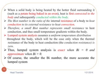 1/21/2018Heat Transfer
13
 When a solid body is being heated by the hotter fluid surrounding it
(such as a potato being baked in an oven), heat is first convected to the
body and subsequently conducted within the body.
 The Biot number is the ratio of the internal resistance of a body to heat
conduction to its external resistance to heat convection.
 Therefore, a small Biot number represents small resistance to heat
conduction, and thus small temperature gradients within the body.
 Lumped system analysis assumes a uniform temperature distribution
throughout the body, which will be the case only when the thermal
resistance of the body to heat conduction (the conduction resistance) is
zero.
 Thus, lumped system analysis is exact when Bi = 0 and
approximate when Bi > 0.
 Of course, the smaller the Bi number, the more accurate the
lumped system
 