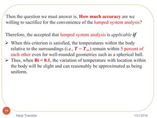 1/21/2018Heat Transfer
14
Then the question we must answer is, How much accuracy are we
willing to sacrifice for the convenience of the lumped system analysis?
Therefore, the accepted that lumped system analysis is applicable if
 When this criterion is satisfied, the temperatures within the body
relative to the surroundings (i.e., 𝑻 − 𝑻∞) remain within 5 percent of
each other even for well-rounded geometries such as a spherical ball.
 Thus, when Bi < 0.1, the variation of temperature with location within
the body will be slight and can reasonably be approximated as being
uniform.
 
