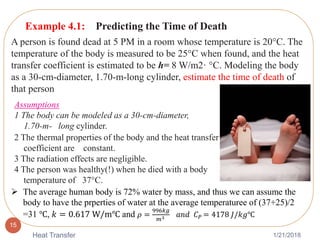 1/21/2018Heat Transfer
15
Example 4.1: Predicting the Time of Death
A person is found dead at 5 PM in a room whose temperature is 20°C. The
temperature of the body is measured to be 25°C when found, and the heat
transfer coefficient is estimated to be h= 8 W/m2· °C. Modeling the body
as a 30-cm-diameter, 1.70-m-long cylinder, estimate the time of death of
that person
Assumptions
1 The body can be modeled as a 30-cm-diameter,
1.70-m- long cylinder.
2 The thermal properties of the body and the heat transfer
coefficient are constant.
3 The radiation effects are negligible.
4 The person was healthy(!) when he died with a body
temperature of 37°C.
 The average human body is 72% water by mass, and thus we can assume the
body to have the prperties of water at the average temperaturee of (37+25)/2
=31 ℃, 𝑘 = 0.617 W/m℃ and 𝜌 =
996𝑘𝑔
𝑚3 𝑎𝑛𝑑 𝐶 𝑃 = 4178 𝐽/𝑘𝑔℃
 