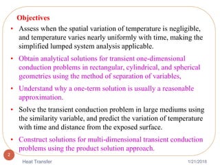 1/21/2018Heat Transfer
2
Objectives
• Assess when the spatial variation of temperature is negligible,
and temperature varies nearly uniformly with time, making the
simplified lumped system analysis applicable.
• Obtain analytical solutions for transient one-dimensional
conduction problems in rectangular, cylindrical, and spherical
geometries using the method of separation of variables,
• Understand why a one-term solution is usually a reasonable
approximation.
• Solve the transient conduction problem in large mediums using
the similarity variable, and predict the variation of temperature
with time and distance from the exposed surface.
• Construct solutions for multi-dimensional transient conduction
problems using the product solution approach.
 