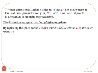 1/21/2018Heat Transfer
21
The non-dimensionalization enables us to present the temperature in
terms of three parameters only: X, Bi, and 𝝉 . This makes it practical
to present the solution in graphical form.
The dimensionless quantities for cylinder or sphere
By replacing the space variable x by r and the half-thickness L by the outer
radius 𝒓 𝟎
 