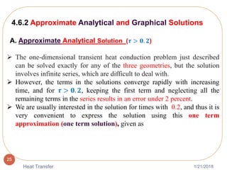 1/21/2018Heat Transfer
25
 The one-dimensional transient heat conduction problem just described
can be solved exactly for any of the three geometries, but the solution
involves infinite series, which are difficult to deal with.
 However, the terms in the solutions converge rapidly with increasing
time, and for 𝝉 > 𝟎. 𝟐, keeping the first term and neglecting all the
remaining terms in the series results in an error under 2 percent.
 We are usually interested in the solution for times with 0.2, and thus it is
very convenient to express the solution using this one term
approximation (one term solution), given as
4.6.2 Approximate Analytical and Graphical Solutions
A. Approximate Analytical Solution (𝝉 > 𝟎. 𝟐)
 