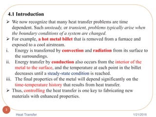 1/21/2018Heat Transfer
3
 We now recognize that many heat transfer problems are time
dependent. Such unsteady, or transient, problems typically arise when
the boundary conditions of a system are changed.
 For example, a hot metal billet that is removed from a furnace and
exposed to a cool airstream.
i. Energy is transferred by convection and radiation from its surface to
the surroundings.
ii. Energy transfer by conduction also occurs from the interior of the
metal to the surface, and the temperature at each point in the billet
decreases until a steady-state condition is reached.
iii. The final properties of the metal will depend significantly on the
time-temperature history that results from heat transfer.
 Thus, controlling the heat transfer is one key to fabricating new
materials with enhanced properties.
4.1 Introduction
 