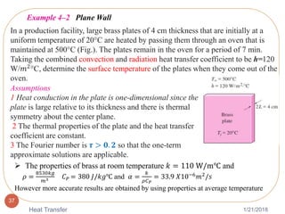 1/21/2018Heat Transfer
37
Example 4–2 Plane Wall
In a production facility, large brass plates of 4 cm thickness that are initially at a
uniform temperature of 20°C are heated by passing them through an oven that is
maintained at 500°C (Fig.). The plates remain in the oven for a period of 7 min.
Taking the combined convection and radiation heat transfer coefficient to be h=120
W/𝑚2°C, determine the surface temperature of the plates when they come out of the
oven.
Assumptions
1 Heat conduction in the plate is one-dimensional since the
plate is large relative to its thickness and there is thermal
symmetry about the center plane.
2 The thermal properties of the plate and the heat transfer
coefficient are constant.
3 The Fourier number is 𝝉 > 𝟎. 𝟐 so that the one-term
approximate solutions are applicable.
 The properties of brass at room temperature 𝑘 = 110 W/m℃ and
𝜌 =
8530𝑘𝑔
𝑚3 𝐶 𝑃 = 380 𝐽/𝑘𝑔℃ and 𝛼 =
𝑘
𝜌𝐶 𝑃
= 33.9 𝑋10−6 𝑚2/𝑠
However more accurate results are obtained by using properties at average temperature
 