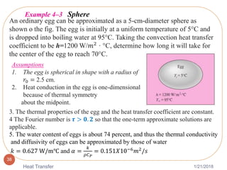 1/21/2018Heat Transfer
38
An ordinary egg can be approximated as a 5-cm-diameter sphere as
shown o the fig. The egg is initially at a uniform temperature of 5°C and
is dropped into boiling water at 95°C. Taking the convection heat transfer
coefficient to be h=1200 W/𝑚2
· °C, determine how long it will take for
the center of the egg to reach 70°C.
Example 4–3 Sphere
Assumptions
1. The egg is spherical in shape with a radius of
𝑟0 = 2.5 cm.
2. Heat conduction in the egg is one-dimensional
because of thermal symmetry
about the midpoint.
3. The thermal properties of the egg and the heat transfer coefficient are constant.
4 The Fourier number is 𝝉 > 𝟎. 𝟐 so that the one-term approximate solutions are
applicable.
5. The water content of eggs is about 74 percent, and thus the thermal conductivity
and diffusivity of eggs can be approximated by those of water
𝑘 = 0.627 W/m℃ and 𝛼 =
𝑘
𝜌𝐶 𝑃
= 0.151𝑋10−6 𝑚2/𝑠
 