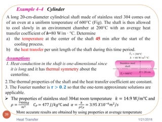 1/21/2018Heat Transfer
39
Example 4–4 Cylinder
A long 20-cm-diameter cylindrical shaft made of stainless steel 304 comes out
of an oven at a uniform temperature of 600°C (Fig). The shaft is then allowed
to cool slowly in an environment chamber at 200°C with an average heat
transfer coefficient of h=80 W/m · °C. Determine
a) the temperature at the center of the shaft 45 min after the start of the
cooling process.
b) the heat transfer per unit length of the shaft during this time period.
Assumptions
1. Heat conduction in the shaft is one-dimensional since
it is long and it has thermal symmetry about the
centerline.
2.The thermal properties of the shaft and the heat transfer coefficient are constant.
3. The Fourier number is 𝝉 > 𝟎. 𝟐 so that the one-term approximate solutions are
applicable.
 The properties of stainless steel 304at room temperature 𝑘 = 14.9 W/m℃ and
𝜌 =
7900𝑘𝑔
𝑚3 𝐶 𝑃 = 477 𝐽/𝑘𝑔℃ and 𝛼 =
𝑘
𝜌𝐶 𝑃
= 3.95 𝑋10−6 𝑚2/𝑠
More accurate results are obtained by using properties at average temperature
 