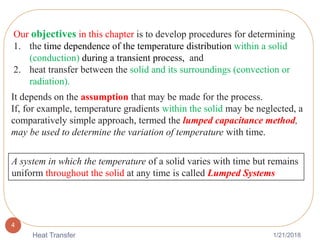 1/21/2018Heat Transfer
4
Our objectives in this chapter is to develop procedures for determining
1. the time dependence of the temperature distribution within a solid
(conduction) during a transient process, and
2. heat transfer between the solid and its surroundings (convection or
radiation).
A system in which the temperature of a solid varies with time but remains
uniform throughout the solid at any time is called Lumped Systems
It depends on the assumption that may be made for the process.
If, for example, temperature gradients within the solid may be neglected, a
comparatively simple approach, termed the lumped capacitance method,
may be used to determine the variation of temperature with time.
 