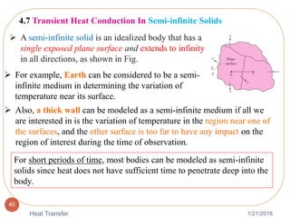 1/21/2018Heat Transfer
40
4.7 Transient Heat Conduction In Semi-infinite Solids
 A semi-infinite solid is an idealized body that has a
single exposed plane surface and extends to infinity
in all directions, as shown in Fig.
 For example, Earth can be considered to be a semi-
infinite medium in determining the variation of
temperature near its surface.
 Also, a thick wall can be modeled as a semi-infinite medium if all we
are interested in is the variation of temperature in the region near one of
the surfaces, and the other surface is too far to have any impact on the
region of interest during the time of observation.
For short periods of time, most bodies can be modeled as semi-infinite
solids since heat does not have sufficient time to penetrate deep into the
body.
 