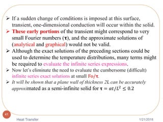 1/21/2018Heat Transfer
41
 If a sudden change of conditions is imposed at this surface,
transient, one-dimensional conduction will occur within the solid.
 These early portions of the transient might correspond to very
small Fourier numbers (𝛕), and the approximate solutions of
(analytical and graphical) would not be valid.
 Although the exact solutions of the preceding sections could be
used to determine the temperature distributions, many terms might
be required to evaluate the infinite series expressions.
 Now let’s eliminate the need to evaluate the cumbersome (difficult)
infinite series exact solutions at small Fo/𝛕.
 It will be shown that a plane wall of thickness 2L can be accurately
approximated as a semi-infinite solid for 𝛕 = 𝛼𝑡/𝐿2
≤ 0.2
 