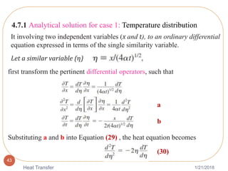 1/21/2018Heat Transfer
43
4.7.1 Analytical solution for case 1: Temperature distribution
It involving two independent variables (x and t), to an ordinary differential
equation expressed in terms of the single similarity variable.
Let a similar variable (𝜂)
first transform the pertinent differential operators, such that
Substituting a and b into Equation (29) , the heat equation becomes
(30)
a
b
 