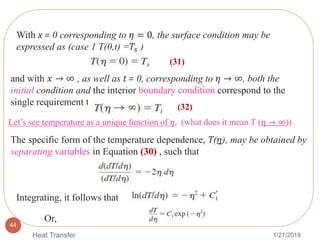 1/21/2018Heat Transfer
44
With x = 0 corresponding to 𝜂 = 0, the surface condition may be
expressed as (case 1 T(0,t) =𝑇𝑠 )
and with 𝑥 → ∞ , as well as t = 0, corresponding to 𝜂 → ∞, both the
initial condition and the interior boundary condition correspond to the
single requirement that
Let’s see temperature as a unique function of 𝜂. (what does it mean T (η → ∞))
The specific form of the temperature dependence, T(𝜂), may be obtained by
separating variables in Equation (30) , such that
Integrating, it follows that
Or,
(31)
(32)
 