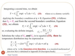 1/21/2018Heat Transfer
45
Integrating a second time, we obtain
Applying the boundary condition at η = 0, Equation (31) , it follows
that 𝑪 𝟐 = 𝑻 𝒔 and from the second boundary condition, Equation
(32) , we obtain
where u is a dummy variable.(33)
or, evaluating the definite integral,
Substitute the value of 𝑪 𝟏 𝒂𝒏𝒅 𝑪 𝟐 in to equation (33), then the
temperature distribution may be expressed as
(34)
(35)
where erf η: is the Gaussian error function, is a standard mathematical
function that is tabulated in Appendix B (Incropera book).
 