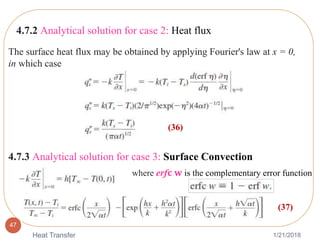 1/21/2018Heat Transfer
47
4.7.2 Analytical solution for case 2: Heat flux
The surface heat flux may be obtained by applying Fourier's law at x = 0,
in which case
(36)
4.7.3 Analytical solution for case 3: Surface Convection
(37)
where erf𝐜 𝐰 is the complementary error function
 