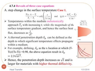 1/21/2018Heat Transfer
49
 Temperatures within the medium monotonically
approach 𝑇𝑠 with increasing t, while the magnitude of the
surface temperature gradient, and hence the surface heat
flux, decreases as
1
𝑡
..
 A thermal penetration depth 𝛿 𝑝 can be defined as the
depth to which significant temperature effects propagate
within a medium.
 For example, defining, 𝛿 𝑝 as the x location at which (T-
Ts)/(Ts-Ti) =0.90, the above equation result in 𝛿 𝑝
= 2.3 𝛼𝑡2.
 Hence, the penetration depth increases as 𝑡 and is
larger for materials with higher thermal diffusivity.
4.7.4 Reveals of three case eqautions
A. step change in the surface temperature Case 1,
 