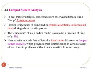 1/21/2018Heat Transfer
5
4.2 Lumped System Analysis
 In heat transfer analysis, some bodies are observed to behave like a
“lump” A compact mass
 Interior temperature of some bodies remains essentially uniform at all
times during a heat transfer process.
 The temperature of such bodies can be taken to be a function of time
only, T(t).
 Heat transfer analysis that utilizes this idealization is known as lumped
system analysis. which provides great simplification in certain classes
of heat transfer problems without much sacrifice from accuracy.
 