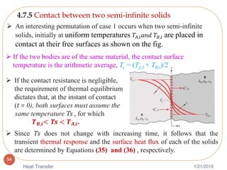 1/21/2018Heat Transfer
54
4.7.5 Contact between two semi-inﬁnite solids
 An interesting permutation of case 1 occurs when two semi-infinite
solids, initially at uniform temperatures 𝑇𝐴,𝑖 𝑎𝑛𝑑 𝑇𝐵,𝑖 are placed in
contact at their free surfaces as shown on the fig.
 If the contact resistance is negligible,
the requirement of thermal equilibrium
dictates that, at the instant of contact
(t = 0), both surfaces must assume the
same temperature Ts , for which
𝑻 𝑩,𝒊< Ts < 𝑻 𝑨,𝒊.
 Since Ts does not change with increasing time, it follows that the
transient thermal response and the surface heat flux of each of the solids
are determined by Equations (35) and (36) , respectively.
 If the two bodies are of the same material, the contact surface
temperature is the arithmetic average, Ts = (TA,I + TB,i)/2
 