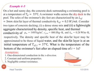1/21/2018Heat Transfer
56
On a hot and sunny day, the concrete deck surrounding a swimming pool is
at a temperature of 𝑇𝑑 = 55℃. A swimmer walks across the dry deck to the
pool. The soles of the swimmer's dry feet are characterized by an 𝐿 𝑠𝑓
= 3𝑚𝑚 skin/fat layer of thermal conductivity 𝑘 𝑠𝑓 = 0.3 𝑊/𝑚𝑘. Consider
two types of concrete decking; (i) a dense stone mix and (ii) a lightweight
aggregate characterized by density, specific heat, and thermal
conductivity of
respectively. The density and specific heat of the skin/fat layer may be
approximated to be those of liquid water, and the skin/fat layer is at an
initial temperature of 𝑇𝑠𝑓,𝑖 = 37℃. What is the temperature of the
bottom of the swimmer's feet after an elapsed time of t = 1s?
Assumptions:
1. One-dimensional conduction in the x-direction.
2. Constant and uniform properties.
3. Negligible contact resistance.
Example 4–5
 