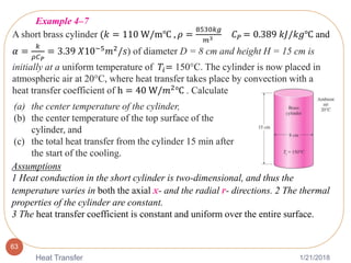 1/21/2018Heat Transfer
63
A short brass cylinder (𝑘 = 110 W/m℃ , 𝜌 =
8530𝑘𝑔
𝑚3 𝐶 𝑃 = 0.389 𝑘𝐽/𝑘𝑔℃ and
𝛼 =
𝑘
𝜌𝐶 𝑃
= 3.39 𝑋10−5 𝑚2/𝑠) of diameter D = 8 cm and height H = 15 cm is
initially at a uniform temperature of 𝑇𝑖= 150°C. The cylinder is now placed in
atmospheric air at 20°C, where heat transfer takes place by convection with a
heat transfer coefficient of h = 40 W/𝑚2℃ . Calculate
(a) the center temperature of the cylinder,
(b) the center temperature of the top surface of the
cylinder, and
(c) the total heat transfer from the cylinder 15 min after
the start of the cooling.
Example 4–7
Assumptions
1 Heat conduction in the short cylinder is two-dimensional, and thus the
temperature varies in both the axial x- and the radial r- directions. 2 The thermal
properties of the cylinder are constant.
3 The heat transfer coefficient is constant and uniform over the entire surface.
 