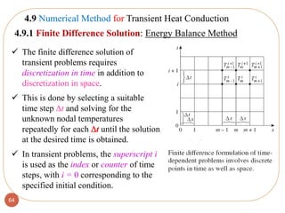 64
 The finite difference solution of
transient problems requires
discretization in time in addition to
discretization in space.
 This is done by selecting a suitable
time step t and solving for the
unknown nodal temperatures
repeatedly for each t until the solution
at the desired time is obtained.
 In transient problems, the superscript i
is used as the index or counter of time
steps, with i = 0 corresponding to the
specified initial condition.
4.9 Numerical Method for Transient Heat Conduction
4.9.1 Finite Difference Solution: Energy Balance Method
 