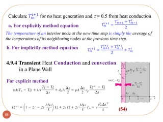 68
The temperature of an interior node at the new time step is simply the average of
the temperatures of its neighboring nodes at the previous time step.
4.9.4 Transient Heat Conduction and convection
in a Plane Wall
(54)
For explicit method
Calculate 𝑇 𝑚
𝑖+1 for no heat generation and  = 0.5 from heat conduction
𝑇 𝑚
𝑖+1
=
𝑇 𝑚+1
𝑖
+ 𝑇 𝑚−1
𝑖
2
b. For implicitly method equation 𝑇 𝑚
𝑖+1 =
𝑇 𝑚+1
𝑖+1
+ 𝑇 𝑚−1
𝑖+1
2
+ 𝑇 𝑚
𝑖
a. For explicitly method equation
 