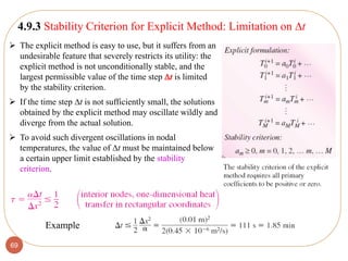 69
4.9.3 Stability Criterion for Explicit Method: Limitation on t
 The explicit method is easy to use, but it suffers from an
undesirable feature that severely restricts its utility: the
explicit method is not unconditionally stable, and the
largest permissible value of the time step t is limited
by the stability criterion.
 If the time step t is not sufficiently small, the solutions
obtained by the explicit method may oscillate wildly and
diverge from the actual solution.
 To avoid such divergent oscillations in nodal
temperatures, the value of t must be maintained below
a certain upper limit established by the stability
criterion.
Example
 