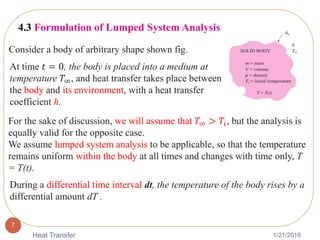 1/21/2018Heat Transfer
7
4.3 Formulation of Lumped System Analysis
Consider a body of arbitrary shape shown fig.
At time 𝑡 = 0, the body is placed into a medium at
temperature 𝑇∞, and heat transfer takes place between
the body and its environment, with a heat transfer
coefficient h.
For the sake of discussion, we will assume that 𝑇∞ > 𝑇𝑖, but the analysis is
equally valid for the opposite case.
We assume lumped system analysis to be applicable, so that the temperature
remains uniform within the body at all times and changes with time only, T
= T(t).
During a differential time interval dt, the temperature of the body rises by a
differential amount dT .
 
