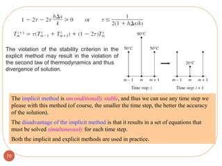 70
The implicit method is unconditionally stable, and thus we can use any time step we
please with this method (of course, the smaller the time step, the better the accuracy
of the solution).
The disadvantage of the implicit method is that it results in a set of equations that
must be solved simultaneously for each time step.
Both the implicit and explicit methods are used in practice.
The violation of the stability criterion in the
explicit method may result in the violation of
the second law of thermodynamics and thus
divergence of solution.
 