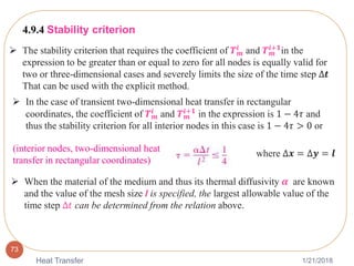 1/21/2018Heat Transfer
73
 The stability criterion that requires the coefficient of 𝑻 𝒎
𝒊 and 𝑻 𝒎
𝒊+𝟏in the
expression to be greater than or equal to zero for all nodes is equally valid for
two or three-dimensional cases and severely limits the size of the time step ∆𝒕
That can be used with the explicit method.
4.9.4 Stability criterion
 In the case of transient two-dimensional heat transfer in rectangular
coordinates, the coefficient of 𝑻 𝒎
𝒊
and 𝑻 𝒎
𝒊+𝟏
in the expression is 1 − 4𝜏 and
thus the stability criterion for all interior nodes in this case is 1 − 4𝜏 > 0 or
(interior nodes, two-dimensional heat
transfer in rectangular coordinates)
where ∆𝒙 = ∆𝒚 = 𝒍
 When the material of the medium and thus its thermal diffusivity 𝜶 are known
and the value of the mesh size l is specified, the largest allowable value of the
time step ∆𝑡 can be determined from the relation above.
 