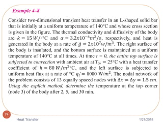 1/21/2018Heat Transfer
74
Consider two-dimensional transient heat transfer in an L-shaped solid bar
that is initially at a uniform temperature of 140°C and whose cross section
is given in the figure. The thermal conductivity and diffusivity of the body
are 𝑘 = 15 𝑊/·°C and 𝛼 = 3.2𝑥10−6 𝑚2/𝑠, respectively, and heat is
generated in the body at a rate of 𝑔 = 2𝑥107
𝑤/𝑚3
. The right surface of
the body is insulated, and the bottom surface is maintained at a uniform
temperature of 140°C at all times. At time t = 0, the entire top surface is
subjected to convection with ambient air at 𝑇∞ = 25°C with a heat transfer
coefficient of ℎ = 80 𝑊/𝑚2°C, and the left surface is subjected to
uniform heat flux at a rate of °C 𝑞𝑙 = 8000 W/𝑚2
. The nodal network of
the problem consists of 13 equally spaced nodes with ∆𝑥 = ∆𝑦 = 1.5 𝑐𝑚.
Using the explicit method, determine the temperature at the top corner
(node 3) of the body after 2, 5, and 30 min.
Example 4–8
 