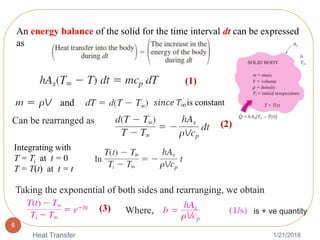1/21/2018Heat Transfer
8
An energy balance of the solid for the time interval dt can be expressed
as
and
(1)
𝑠𝑖𝑛𝑐𝑒 𝑇∞is constant
Can be rearranged as (2)
Integrating with
T = Ti at t = 0
T = T(t) at t = t
Taking the exponential of both sides and rearranging, we obtain
Where,(3) is + ve quantity
 
