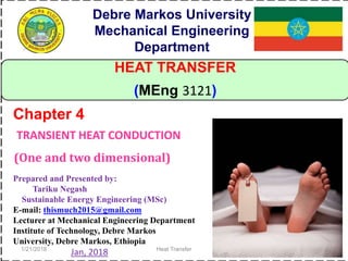 1/21/2018 Heat Transfer 1
HEAT TRANSFER
(MEng 3121)
TRANSIENT HEAT CONDUCTION
(One and two dimensional)
Chapter 4
Debre Markos University
Mechanical Engineering
Department
Prepared and Presented by:
Tariku Negash
Sustainable Energy Engineering (MSc)
E-mail: thismuch2015@gmail.com
Lecturer at Mechanical Engineering Department
Institute of Technology, Debre Markos
University, Debre Markos, Ethiopia
Jan, 2018
 