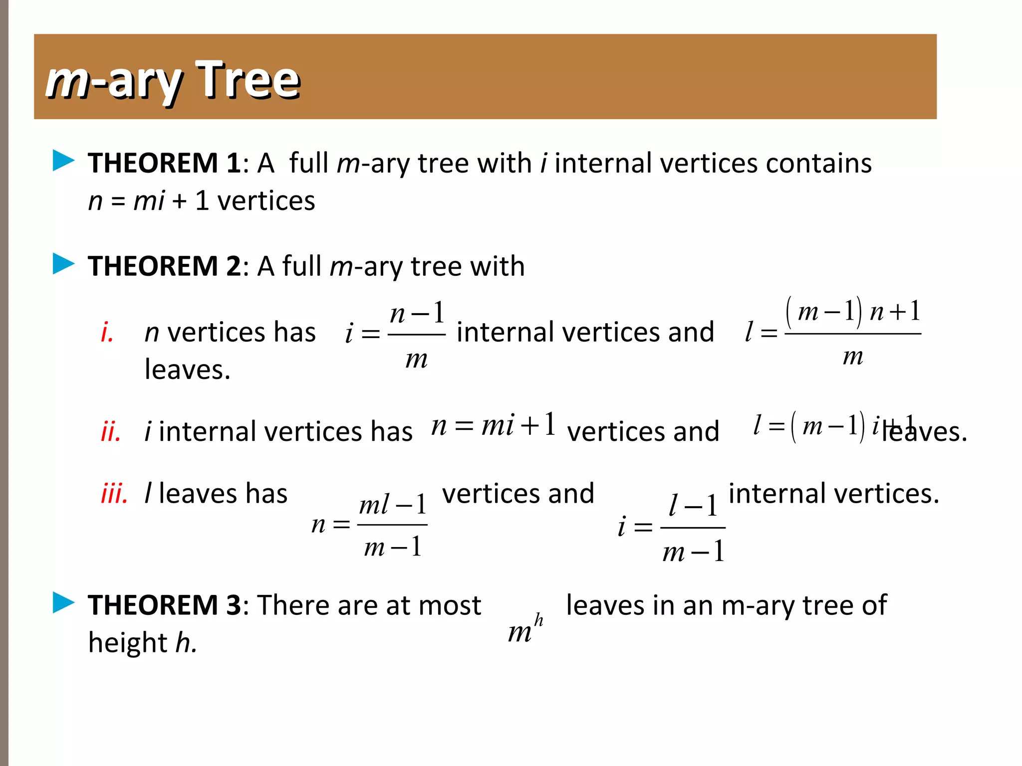 4.1INTRODUCTIONTOTREES
► THEOREM 1: A full m-ary tree with i internal vertices contains
n = mi + 1 vertices
► THEOREM 2: A full m-ary tree with
i. n vertices has internal vertices and
leaves.
ii. i internal vertices has vertices and leaves.
iii. l leaves has vertices and internal vertices.
► THEOREM 3: There are at most leaves in an m-ary tree of
height h.
mm-ary Tree-ary Tree
1n
i
m
−
=
( )1 1m n
l
m
− +
=
1n mi= + ( )1 1l m i= − +
1
1
ml
n
m
−
=
−
1
1
l
i
m
−
=
−
h
m
 
