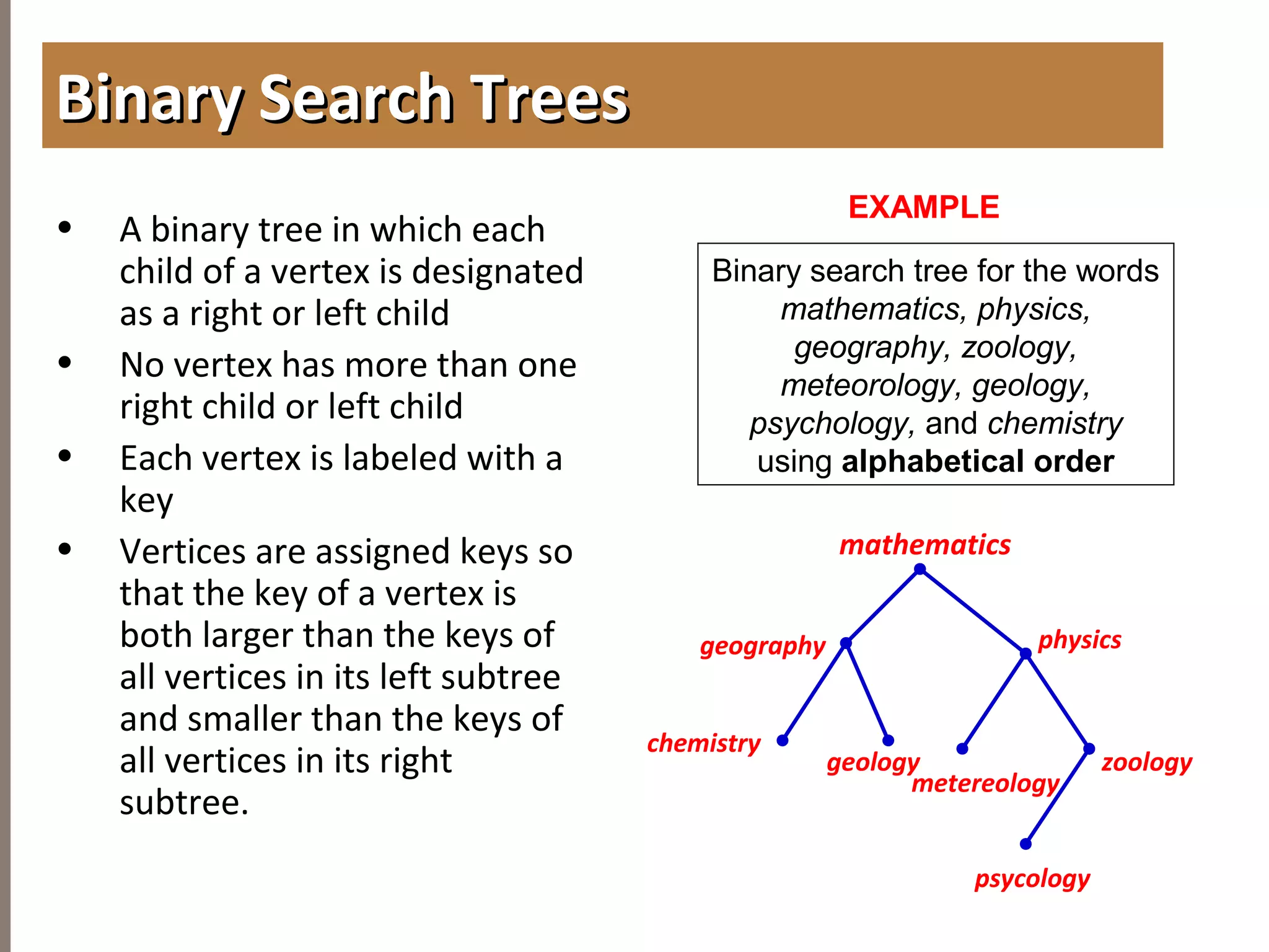 4.2APPLICATIONOFTREES
• A binary tree in which each
child of a vertex is designated
as a right or left child
• No vertex has more than one
right child or left child
• Each vertex is labeled with a
key
• Vertices are assigned keys so
that the key of a vertex is
both larger than the keys of
all vertices in its left subtree
and smaller than the keys of
all vertices in its right
subtree.
Binary Search TreesBinary Search Trees
EXAMPLE
Binary search tree for the words
mathematics, physics,
geography, zoology,
meteorology, geology,
psychology, and chemistry
using alphabetical order
geography
chemistry
mathematics
geology
physics
metereology
zoology
psycology
 