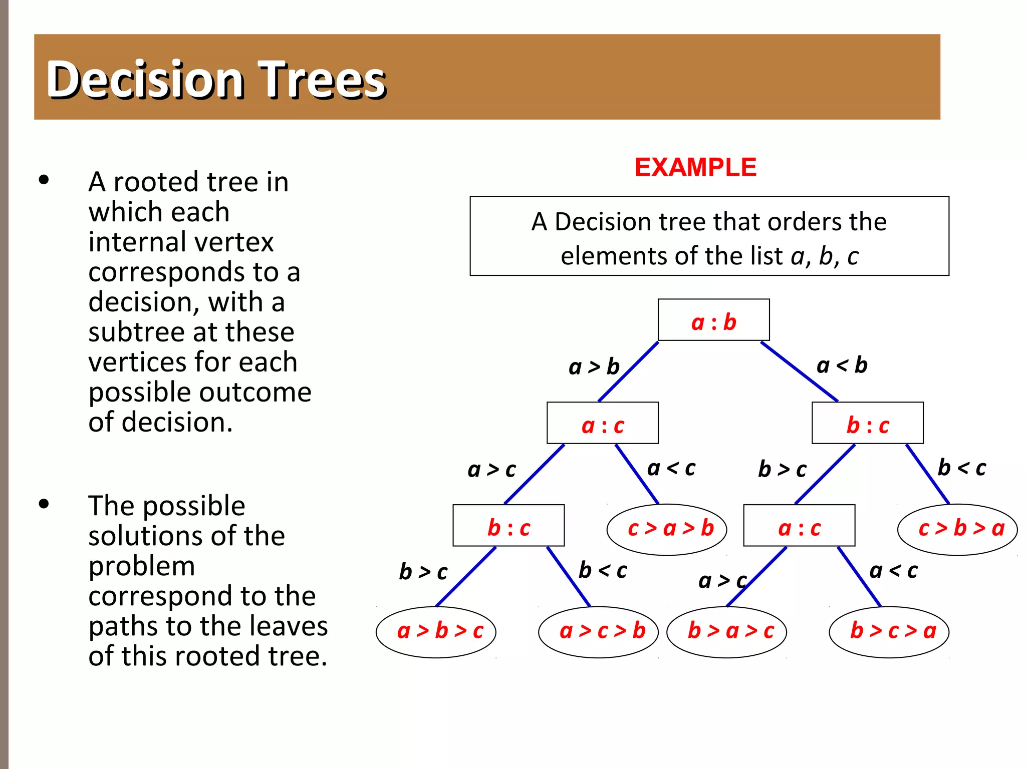 4.2APPLICATIONOFTREES
• A rooted tree in
which each
internal vertex
corresponds to a
decision, with a
subtree at these
vertices for each
possible outcome
of decision.
• The possible
solutions of the
problem
correspond to the
paths to the leaves
of this rooted tree.
Decision TreesDecision Trees
EXAMPLE
A Decision tree that orders the
elements of the list a, b, c
a : b
a : c b : c
b : c c > a > b
a > b a < b
a > c a < c
a : c c > b > a
b > c b < c
a > c > b
b > c b < c
a > b > c b > c > a
a > c a < c
b > a > c
 