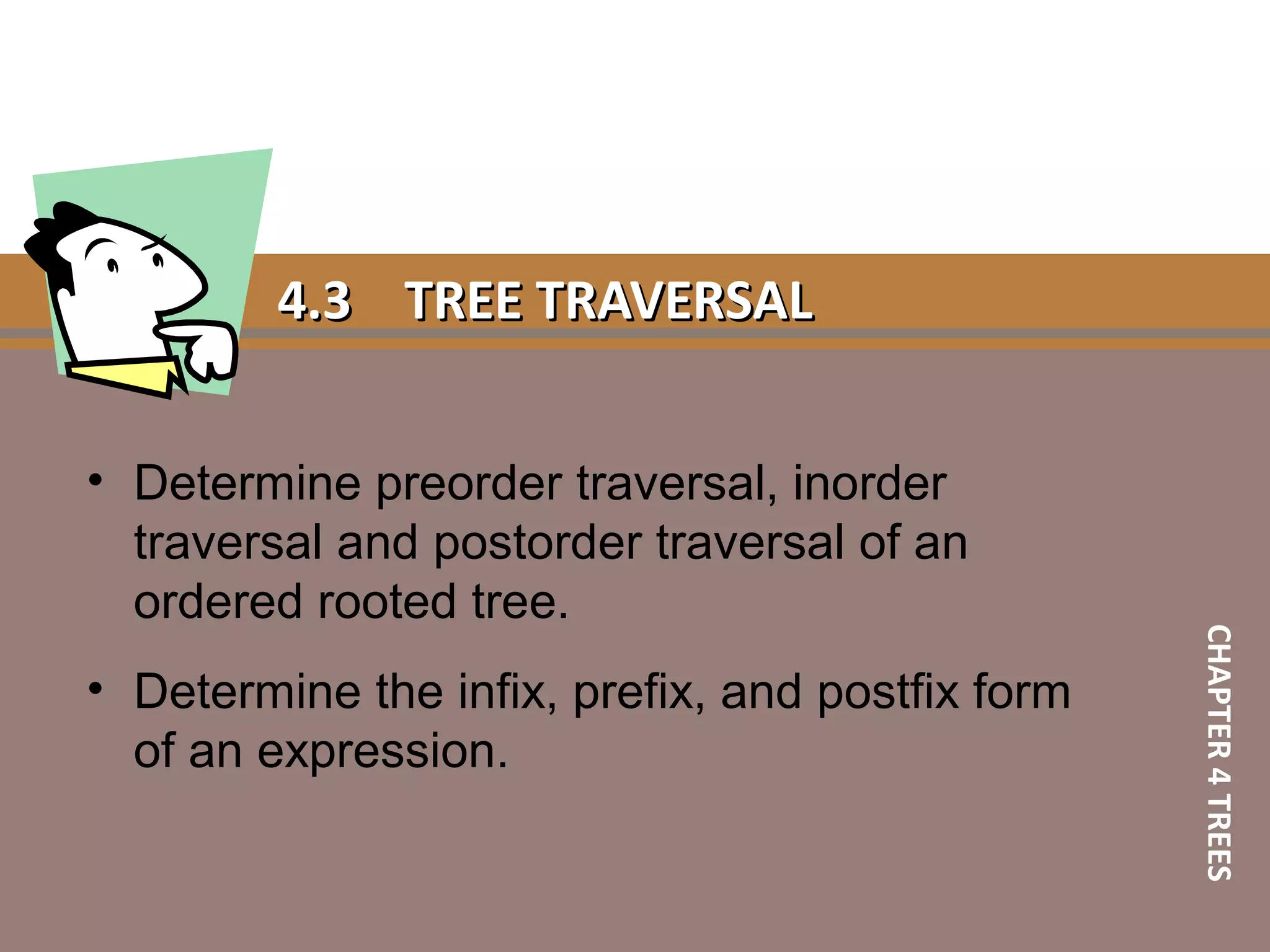 4.34.3 TREE TRAVERSALTREE TRAVERSAL
• Determine preorder traversal, inorder
traversal and postorder traversal of an
ordered rooted tree.
• Determine the infix, prefix, and postfix form
of an expression.
CHAPTER4TREES
 
